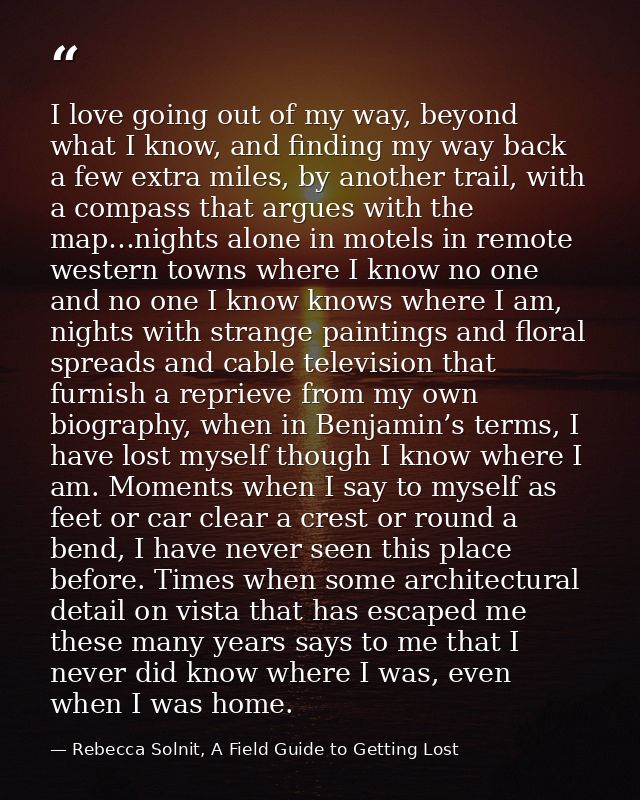 I love going out of my way, beyond what I know, and finding my way back a few extra miles, by another trail, with a comp — Rebecca Solnit, A Field Guide to Getting Lost
