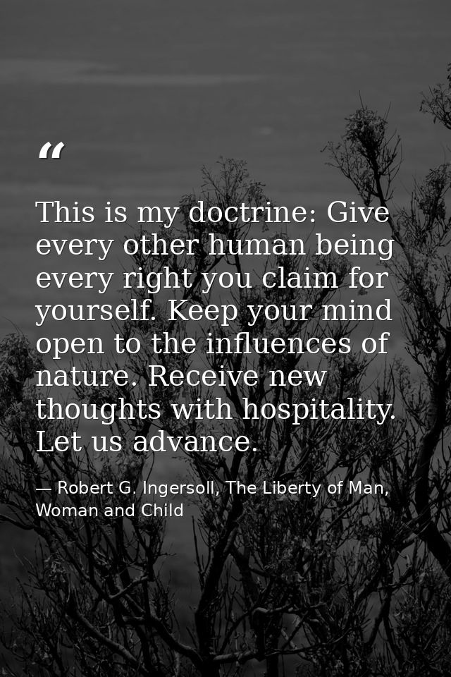 This is my doctrine: Give every other human being every right you claim for yourself. Keep your mind open to the influen — Robert G. Ingersoll, The Liberty of Man, Woman and Child