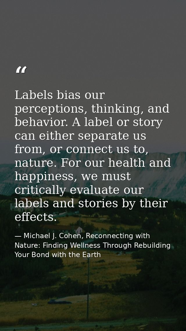 Labels bias our perceptions, thinking, and behavior. A label or story can either separate us from, or connect us to, nat — Michael J. Cohen, Reconnecting with Nature: Finding Wellness Through Rebuilding Your Bond with the Earth