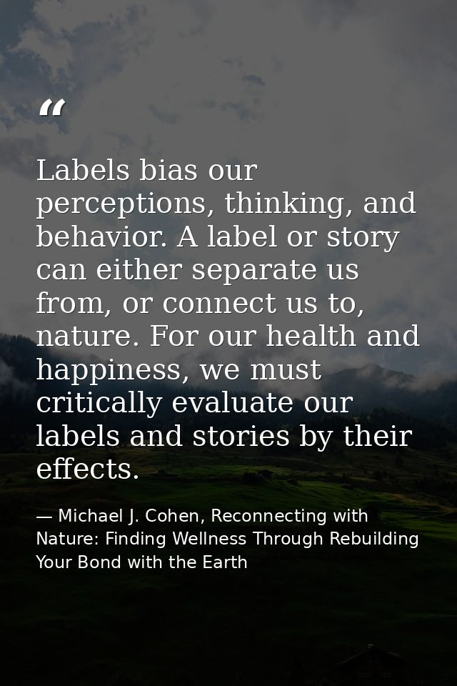 Labels bias our perceptions, thinking, and behavior. A label or story can either separate us from, or connect us to, nat — Michael J. Cohen, Reconnecting with Nature: Finding Wellness Through Rebuilding Your Bond with the Earth