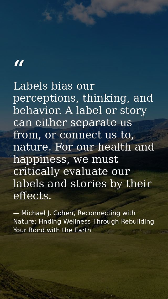 Labels bias our perceptions, thinking, and behavior. A label or story can either separate us from, or connect us to, nat — Michael J. Cohen, Reconnecting with Nature: Finding Wellness Through Rebuilding Your Bond with the Earth