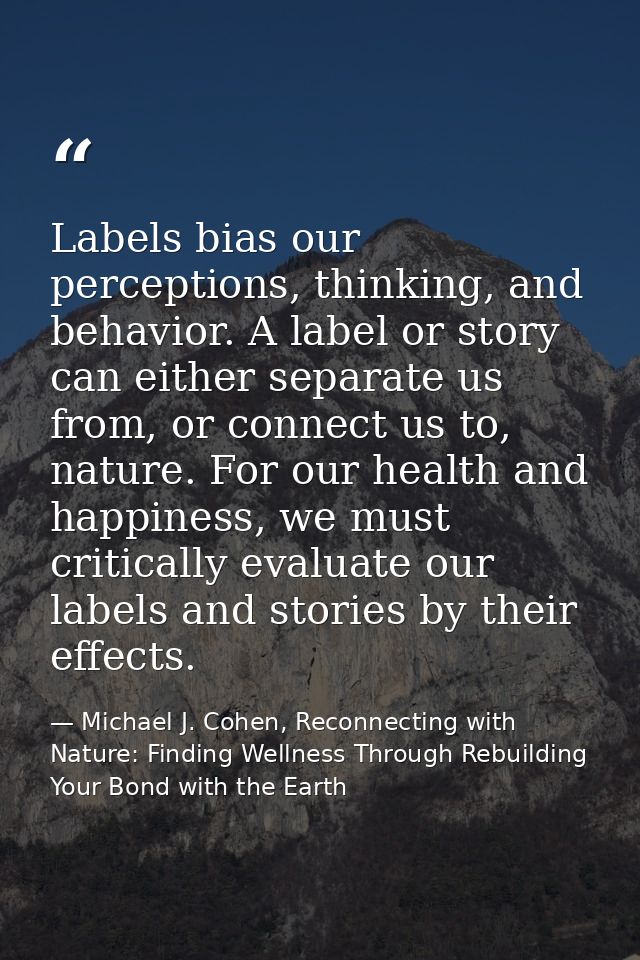 Labels bias our perceptions, thinking, and behavior. A label or story can either separate us from, or connect us to, nat — Michael J. Cohen, Reconnecting with Nature: Finding Wellness Through Rebuilding Your Bond with the Earth