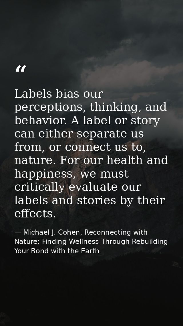 Labels bias our perceptions, thinking, and behavior. A label or story can either separate us from, or connect us to, nat — Michael J. Cohen, Reconnecting with Nature: Finding Wellness Through Rebuilding Your Bond with the Earth