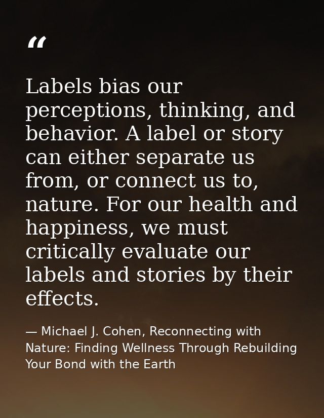 Labels bias our perceptions, thinking, and behavior. A label or story can either separate us from, or connect us to, nat — Michael J. Cohen, Reconnecting with Nature: Finding Wellness Through Rebuilding Your Bond with the Earth