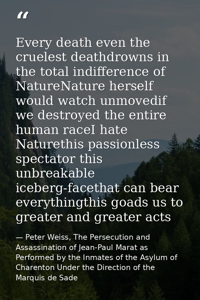 Every death even the cruelest deathdrowns in the total indifference of NatureNature herself would watch unmovedif we des — Peter Weiss, The Persecution and Assassination of Jean-Paul Marat as Performed by the Inmates of the Asylum of Charenton Under the Direction of the Marquis de Sade