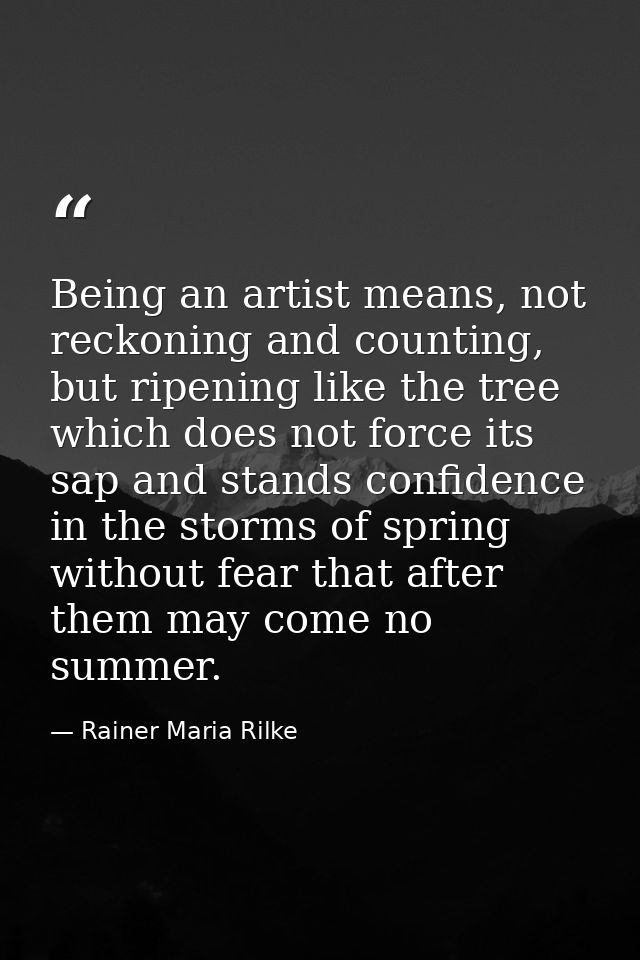 Being an artist means, not reckoning and counting, but ripening like the tree which does not force its sap and stands co — Rainer Maria Rilke