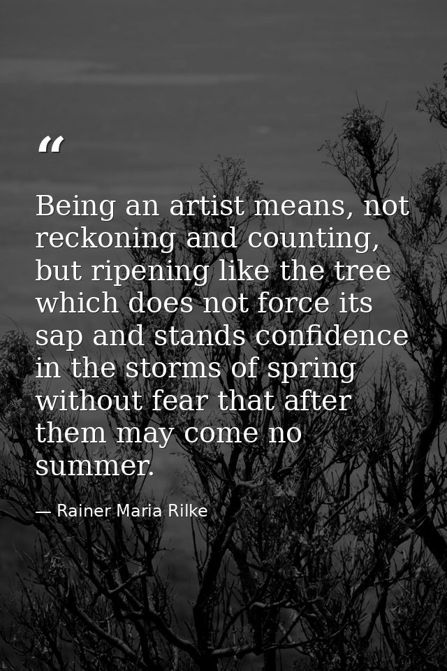 Being an artist means, not reckoning and counting, but ripening like the tree which does not force its sap and stands co — Rainer Maria Rilke