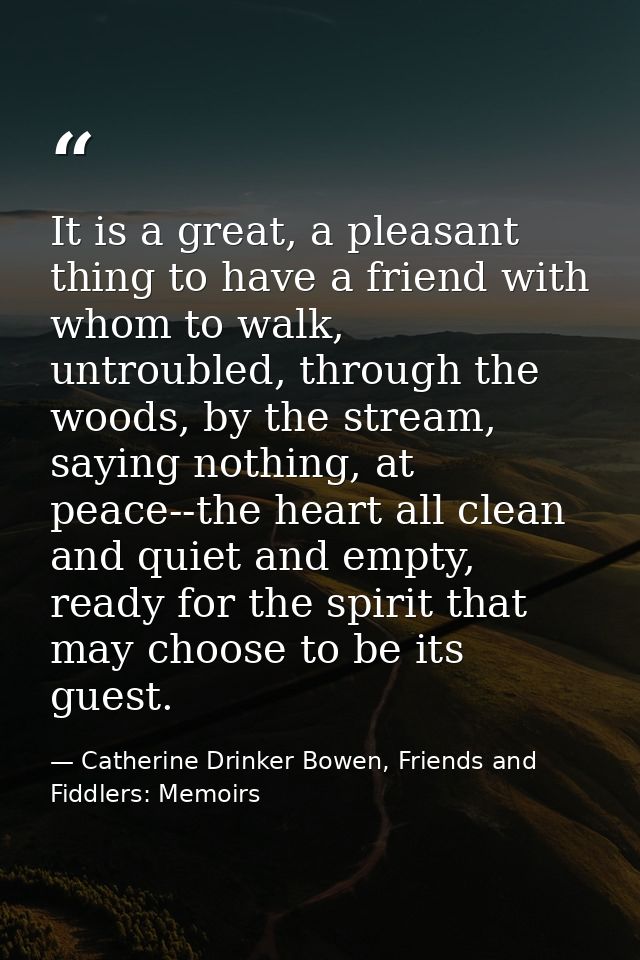 It is a great, a pleasant thing to have a friend with whom to walk, untroubled, through the woods, by the stream, saying — Catherine Drinker Bowen, Friends and Fiddlers: Memoirs