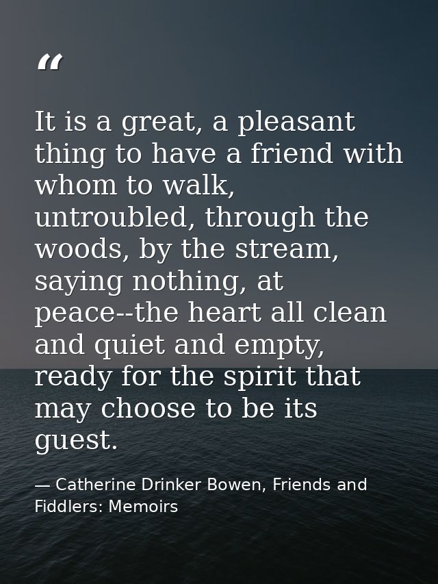 It is a great, a pleasant thing to have a friend with whom to walk, untroubled, through the woods, by the stream, saying — Catherine Drinker Bowen, Friends and Fiddlers: Memoirs