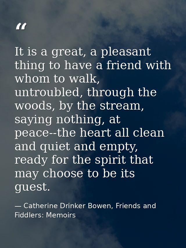 It is a great, a pleasant thing to have a friend with whom to walk, untroubled, through the woods, by the stream, saying — Catherine Drinker Bowen, Friends and Fiddlers: Memoirs