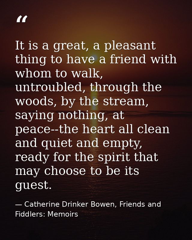 It is a great, a pleasant thing to have a friend with whom to walk, untroubled, through the woods, by the stream, saying — Catherine Drinker Bowen, Friends and Fiddlers: Memoirs