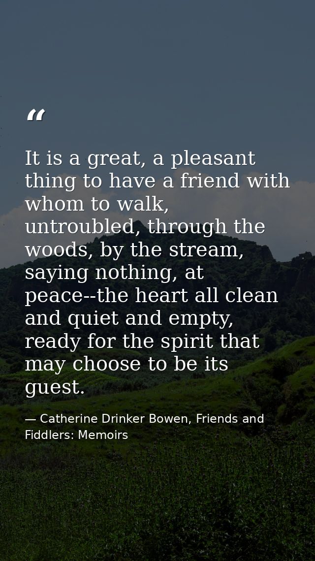 It is a great, a pleasant thing to have a friend with whom to walk, untroubled, through the woods, by the stream, saying — Catherine Drinker Bowen, Friends and Fiddlers: Memoirs