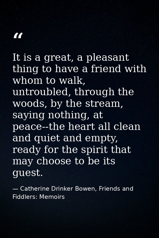 It is a great, a pleasant thing to have a friend with whom to walk, untroubled, through the woods, by the stream, saying — Catherine Drinker Bowen, Friends and Fiddlers: Memoirs