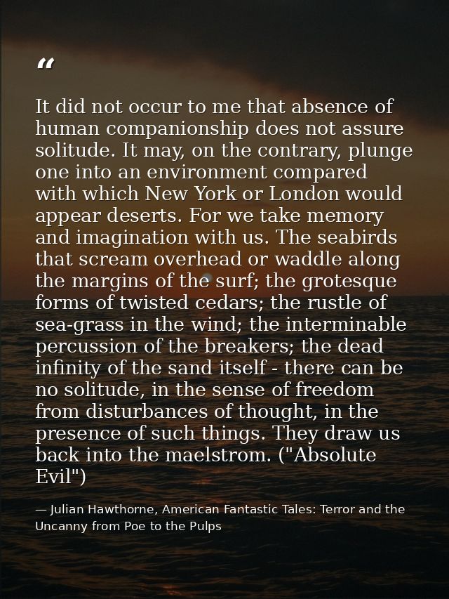 It did not occur to me that absence of human companionship does not assure solitude. It may, on the contrary, plunge one — Julian Hawthorne, American Fantastic Tales: Terror and the Uncanny from Poe to the Pulps