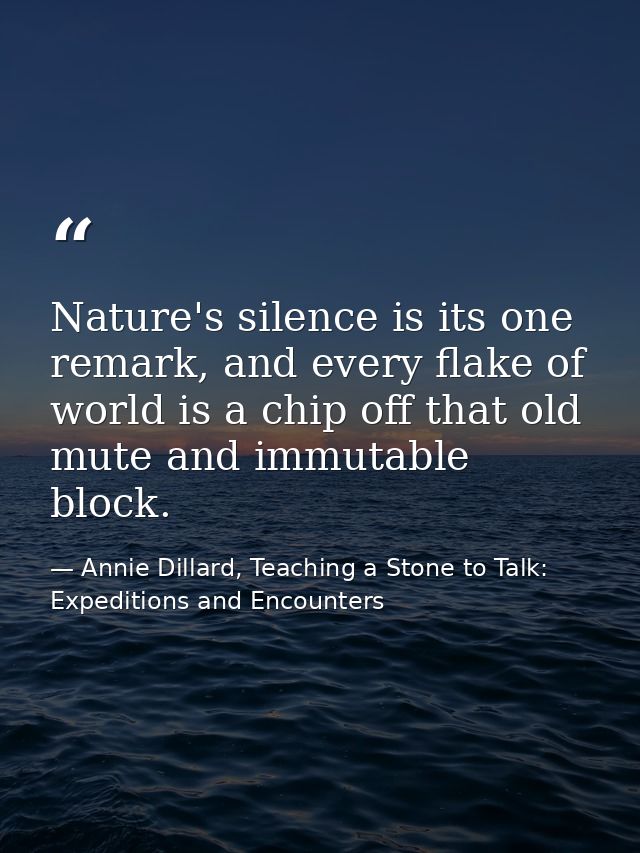 Nature's silence is its one remark, and every flake of world is a chip off that old mute and immutable block. — Annie Dillard, Teaching a Stone to Talk: Expeditions and Encounters