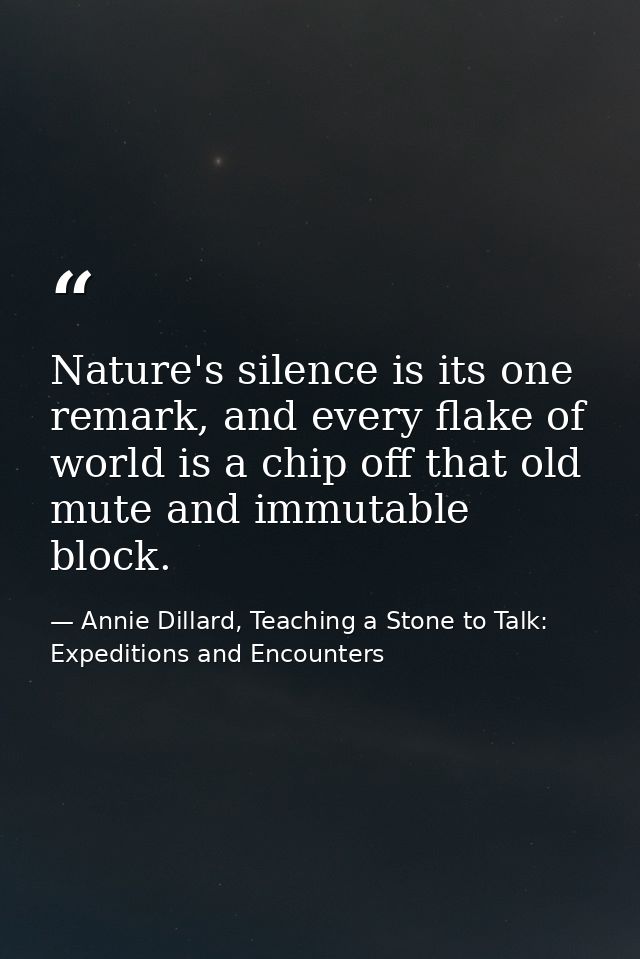 Nature's silence is its one remark, and every flake of world is a chip off that old mute and immutable block. — Annie Dillard, Teaching a Stone to Talk: Expeditions and Encounters