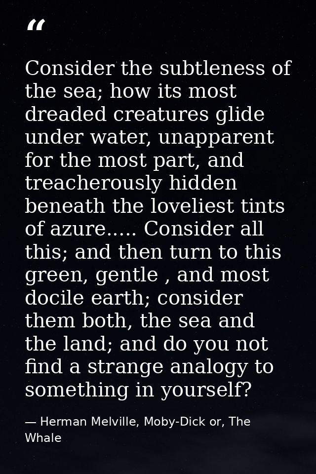 Consider the subtleness of the sea; how its most dreaded creatures glide under water, unapparent for the most part, and  — Herman Melville, Moby-Dick or, The Whale