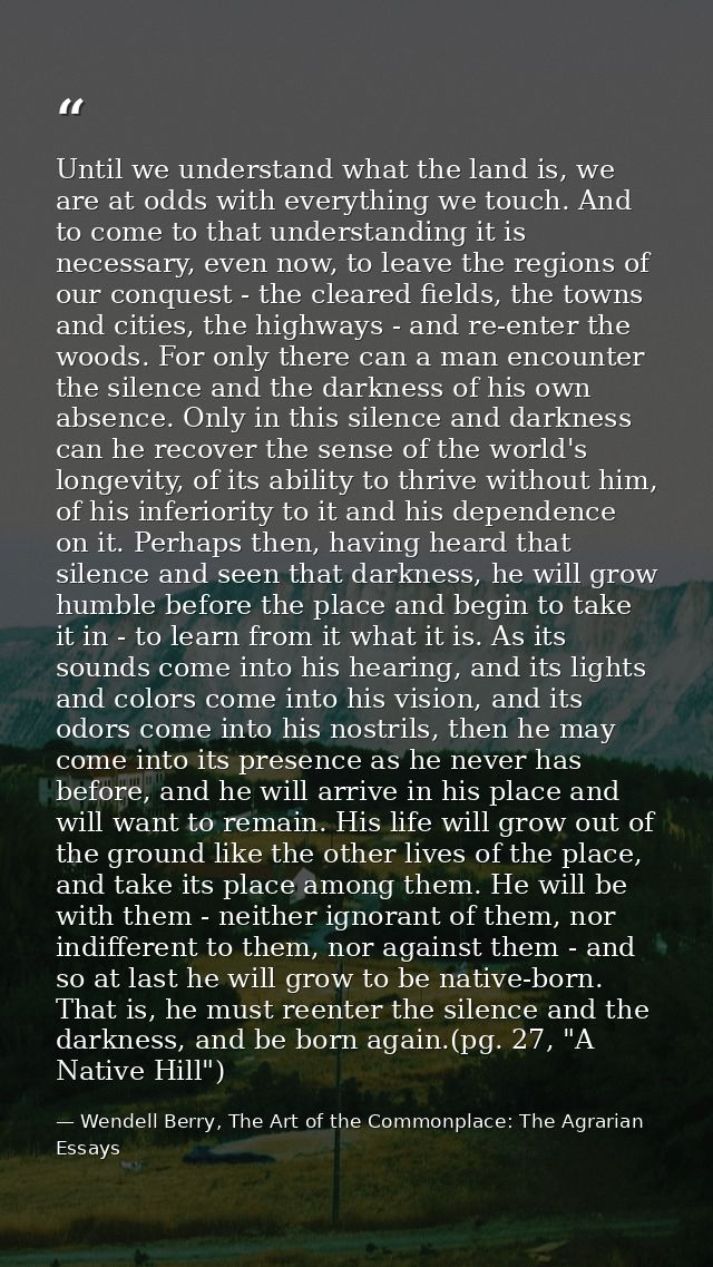 Until we understand what the land is, we are at odds with everything we touch. And to come to that understanding it is n — Wendell Berry, The Art of the Commonplace: The Agrarian Essays