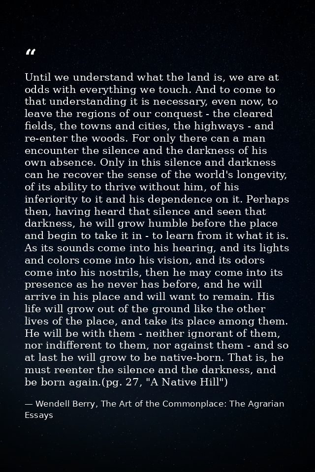 Until we understand what the land is, we are at odds with everything we touch. And to come to that understanding it is n — Wendell Berry, The Art of the Commonplace: The Agrarian Essays