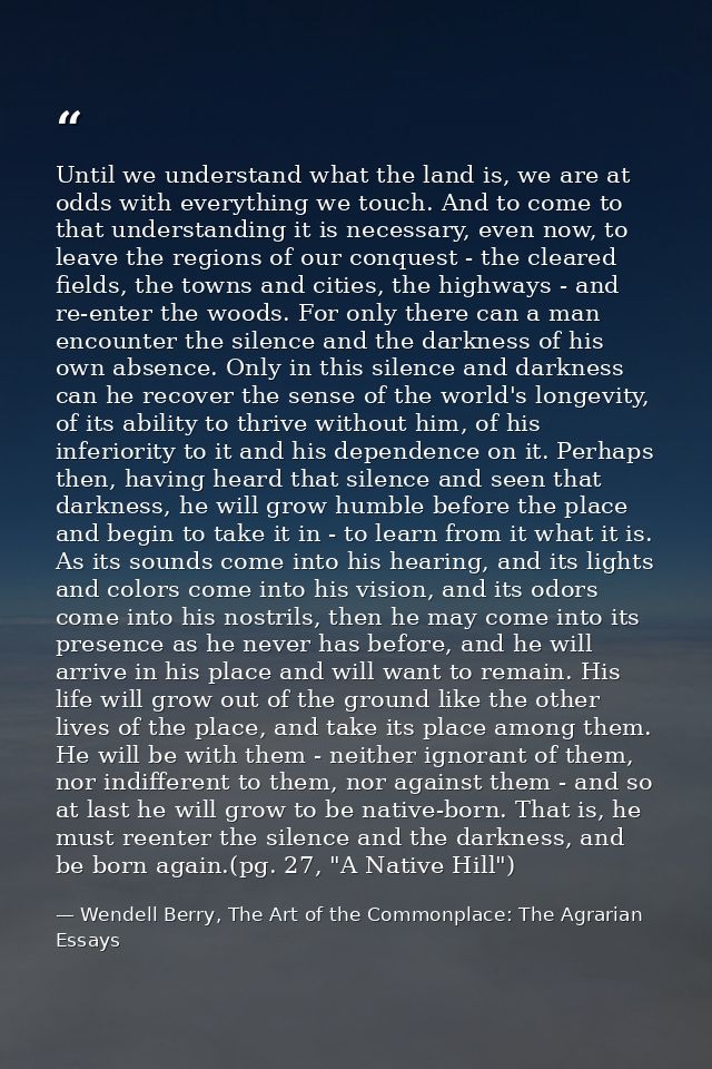 Until we understand what the land is, we are at odds with everything we touch. And to come to that understanding it is n — Wendell Berry, The Art of the Commonplace: The Agrarian Essays