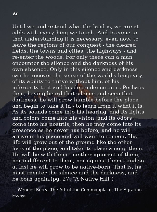 Until we understand what the land is, we are at odds with everything we touch. And to come to that understanding it is n — Wendell Berry, The Art of the Commonplace: The Agrarian Essays
