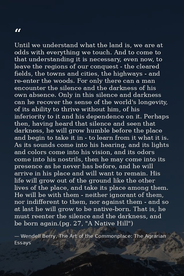 Until we understand what the land is, we are at odds with everything we touch. And to come to that understanding it is n — Wendell Berry, The Art of the Commonplace: The Agrarian Essays