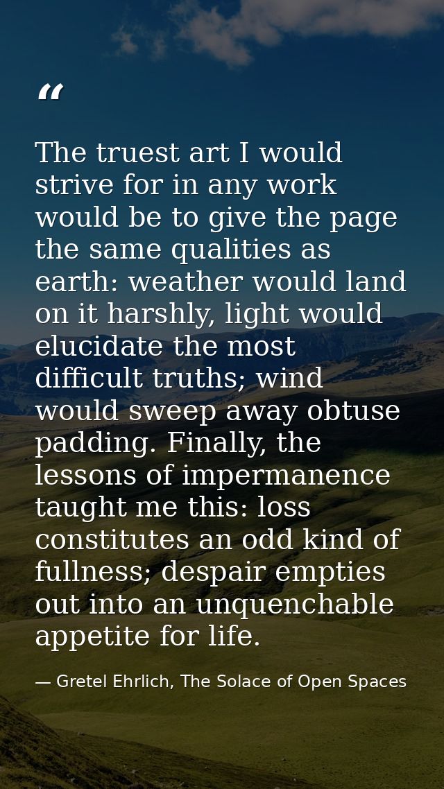 The truest art I would strive for in any work would be to give the page the same qualities as earth: weather would land  — Gretel Ehrlich, The Solace of Open Spaces
