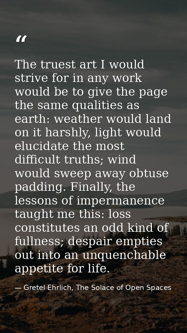 The truest art I would strive for in any work would be to give the page the same qualities as earth: weather would land  — Gretel Ehrlich, The Solace of Open Spaces