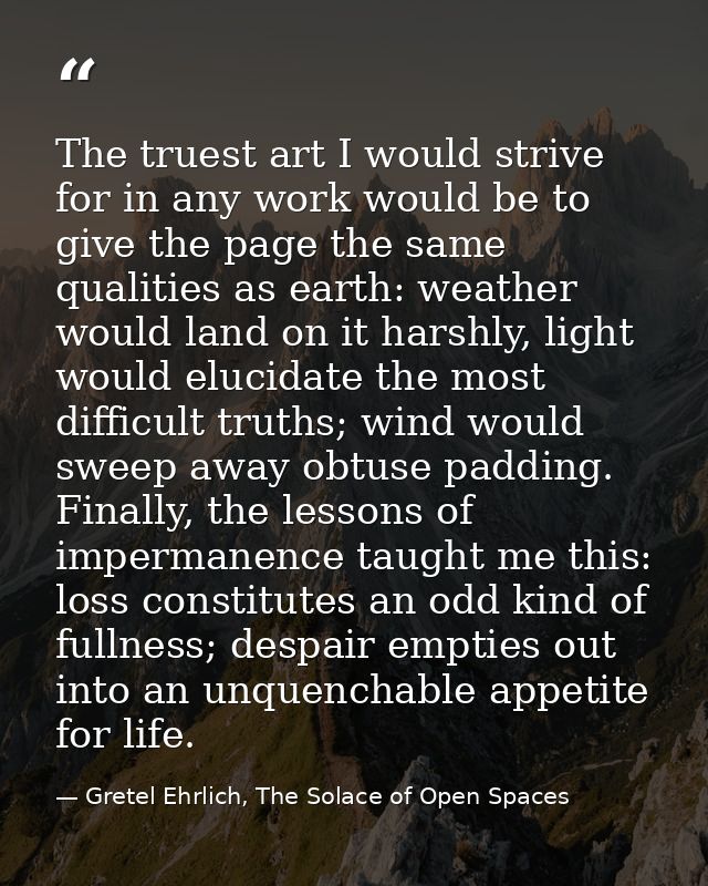 The truest art I would strive for in any work would be to give the page the same qualities as earth: weather would land  — Gretel Ehrlich, The Solace of Open Spaces