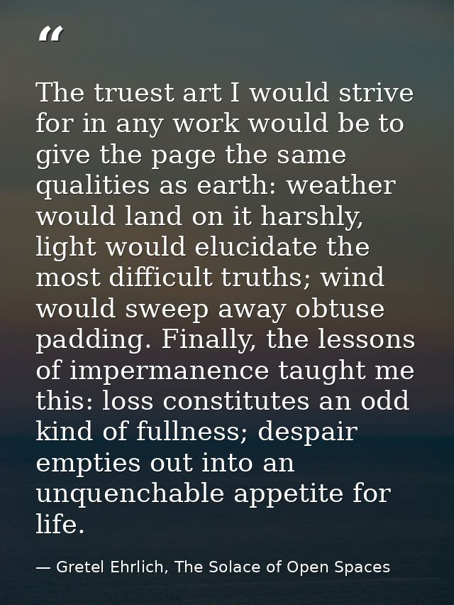The truest art I would strive for in any work would be to give the page the same qualities as earth: weather would land  — Gretel Ehrlich, The Solace of Open Spaces