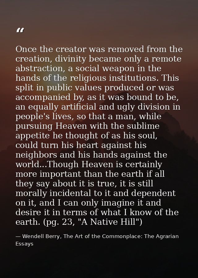 Once the creator was removed from the creation, divinity became only a remote abstraction, a social weapon in the hands  — Wendell Berry, The Art of the Commonplace: The Agrarian Essays