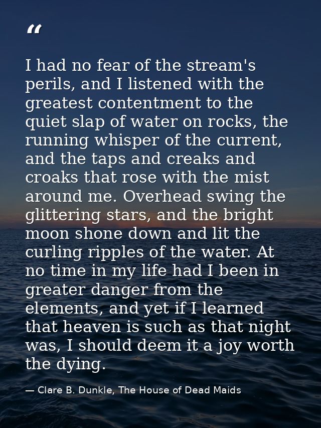 I had no fear of the stream's perils, and I listened with the greatest contentment to the quiet slap of water on rocks,  — Clare B. Dunkle, The House of Dead Maids