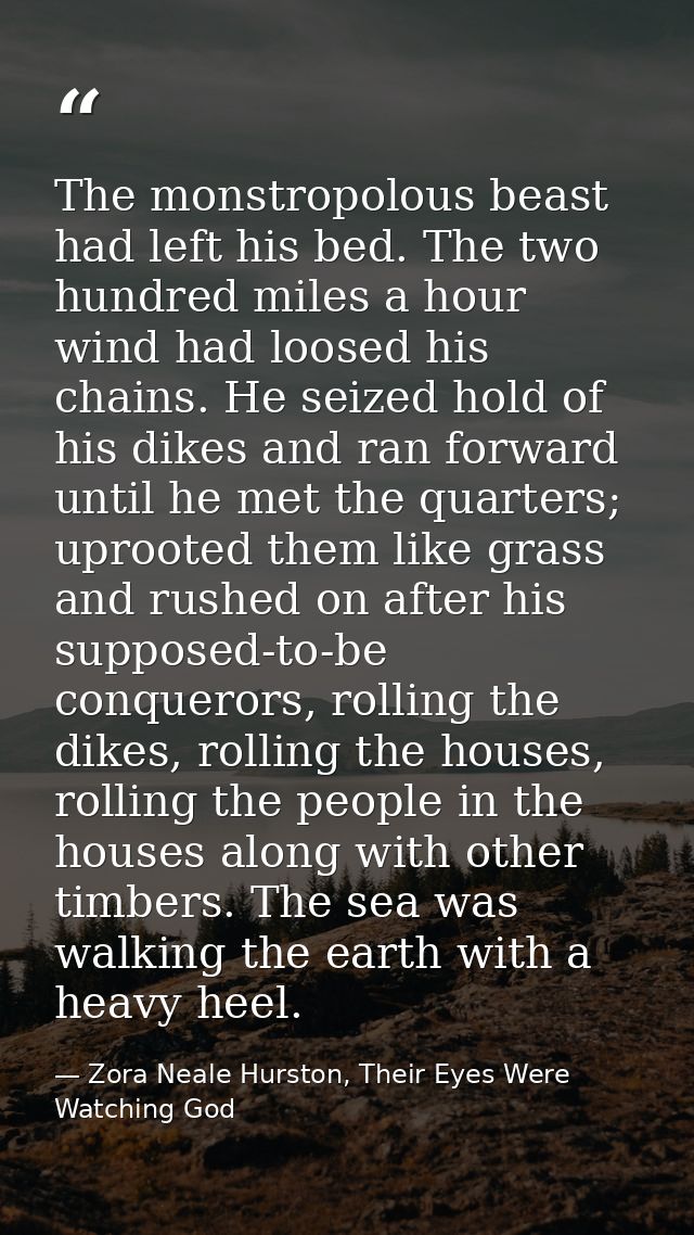 The monstropolous beast had left his bed. The two hundred miles a hour wind had loosed his chains. He seized hold of his — Zora Neale Hurston, Their Eyes Were Watching God