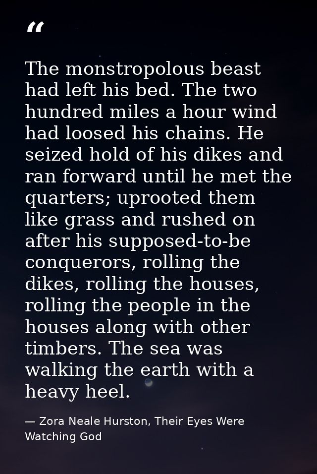 The monstropolous beast had left his bed. The two hundred miles a hour wind had loosed his chains. He seized hold of his — Zora Neale Hurston, Their Eyes Were Watching God