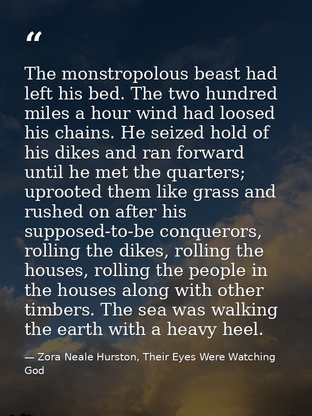 The monstropolous beast had left his bed. The two hundred miles a hour wind had loosed his chains. He seized hold of his — Zora Neale Hurston, Their Eyes Were Watching God