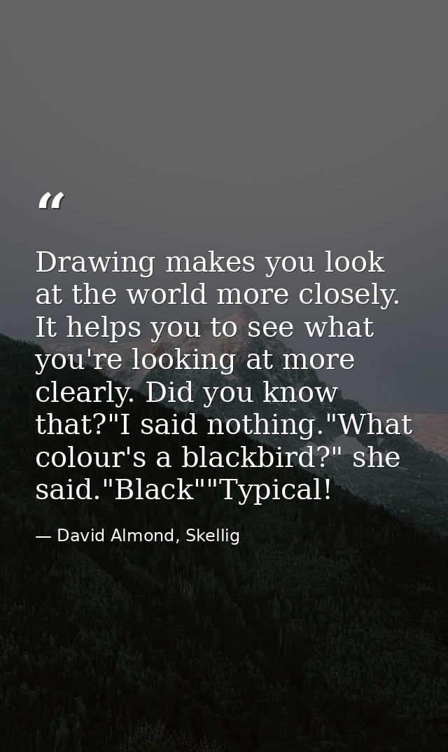 Drawing makes you look at the world more closely. It helps you to see what you're looking at more clearly. Did you know  — David Almond, Skellig