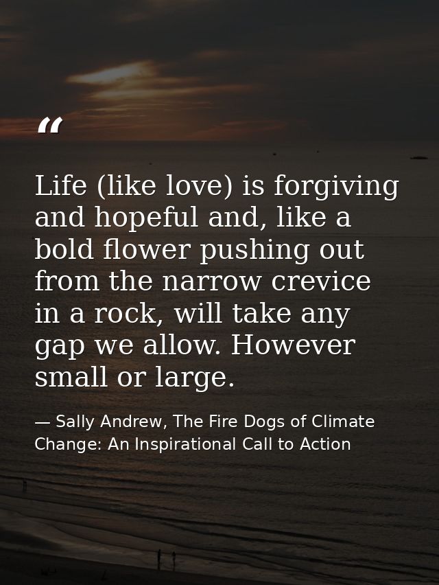 Life (like love) is forgiving and hopeful and, like a bold flower pushing out from the narrow crevice in a rock, will ta — Sally Andrew, The Fire Dogs of Climate Change: An Inspirational Call to Action