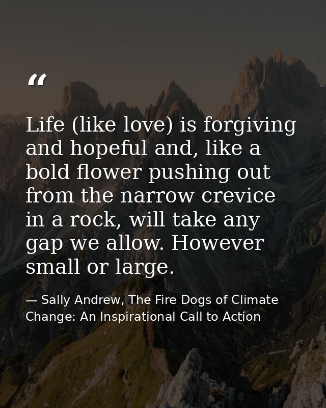 Life (like love) is forgiving and hopeful and, like a bold flower pushing out from the narrow crevice in a rock, will ta — Sally Andrew, The Fire Dogs of Climate Change: An Inspirational Call to Action