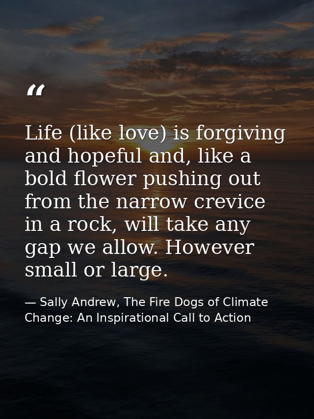 Life (like love) is forgiving and hopeful and, like a bold flower pushing out from the narrow crevice in a rock, will ta — Sally Andrew, The Fire Dogs of Climate Change: An Inspirational Call to Action