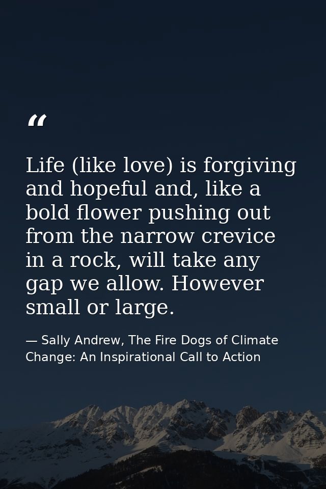 Life (like love) is forgiving and hopeful and, like a bold flower pushing out from the narrow crevice in a rock, will ta — Sally Andrew, The Fire Dogs of Climate Change: An Inspirational Call to Action