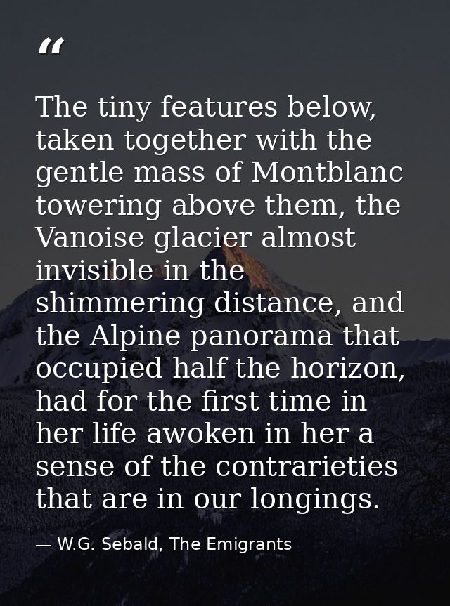 The tiny features below, taken together with the gentle mass of Montblanc towering above them, the Vanoise glacier almos — W.G. Sebald, The Emigrants