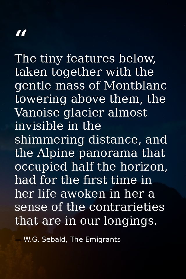 The tiny features below, taken together with the gentle mass of Montblanc towering above them, the Vanoise glacier almos — W.G. Sebald, The Emigrants
