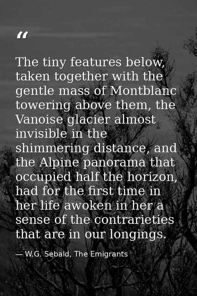 The tiny features below, taken together with the gentle mass of Montblanc towering above them, the Vanoise glacier almos — W.G. Sebald, The Emigrants