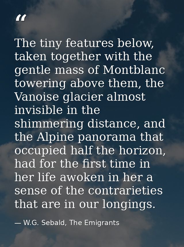 The tiny features below, taken together with the gentle mass of Montblanc towering above them, the Vanoise glacier almos — W.G. Sebald, The Emigrants