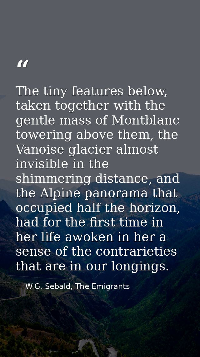 The tiny features below, taken together with the gentle mass of Montblanc towering above them, the Vanoise glacier almos — W.G. Sebald, The Emigrants