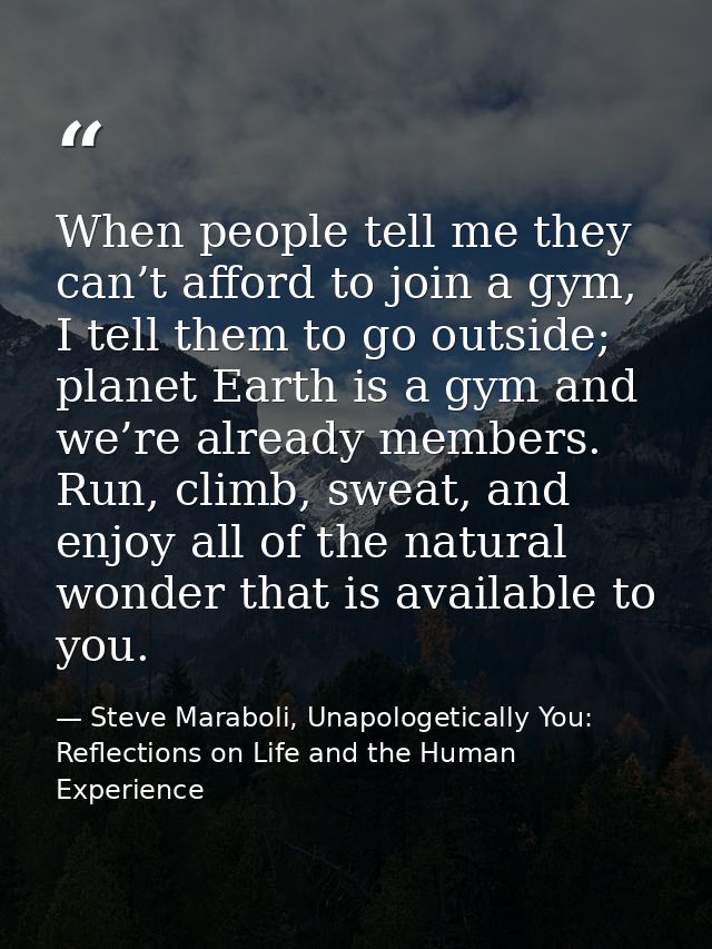When people tell me they can’t afford to join a gym, I tell them to go outside; planet Earth is a gym and we’re already  — Steve Maraboli, Unapologetically You: Reflections on Life and the Human Experience