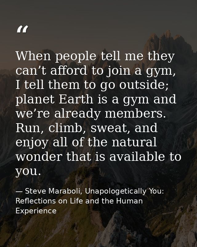 When people tell me they can’t afford to join a gym, I tell them to go outside; planet Earth is a gym and we’re already  — Steve Maraboli, Unapologetically You: Reflections on Life and the Human Experience