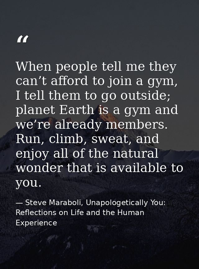 When people tell me they can’t afford to join a gym, I tell them to go outside; planet Earth is a gym and we’re already  — Steve Maraboli, Unapologetically You: Reflections on Life and the Human Experience