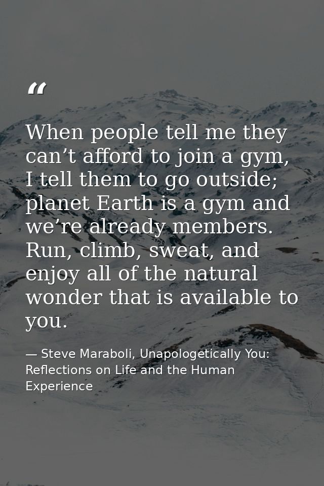 When people tell me they can’t afford to join a gym, I tell them to go outside; planet Earth is a gym and we’re already  — Steve Maraboli, Unapologetically You: Reflections on Life and the Human Experience
