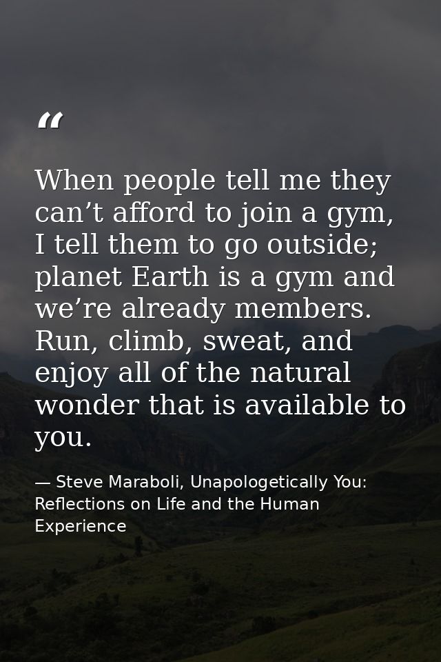 When people tell me they can’t afford to join a gym, I tell them to go outside; planet Earth is a gym and we’re already  — Steve Maraboli, Unapologetically You: Reflections on Life and the Human Experience